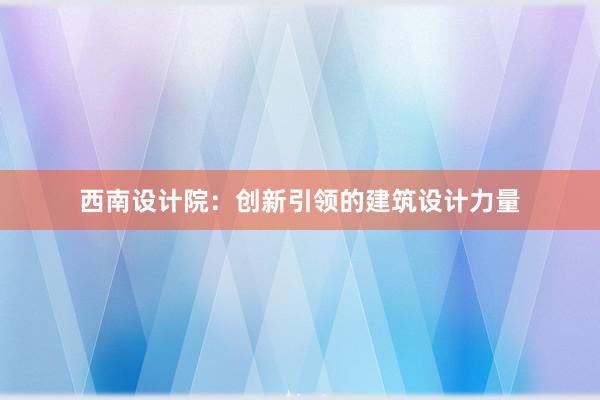 西南设计院：创新引领的建筑设计力量